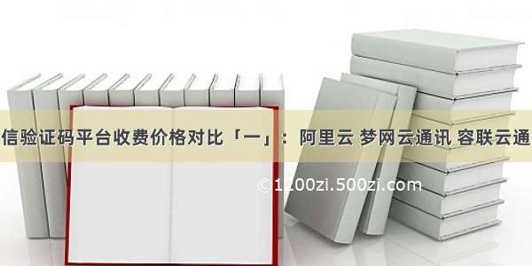 国内主流短信验证码平台收费价格对比「一」：阿里云 梦网云通讯 容联云通讯 互亿无线