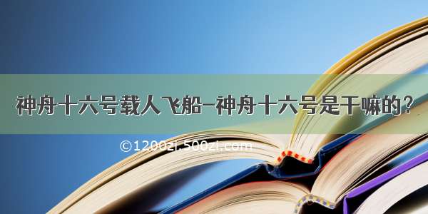 神舟十六号载人飞船-神舟十六号是干嘛的？