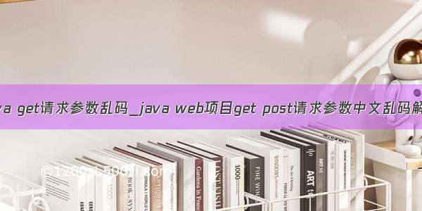 java get请求参数乱码_java web项目get post请求参数中文乱码解决