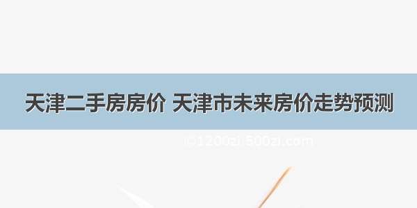 天津二手房房价 天津市未来房价走势预测