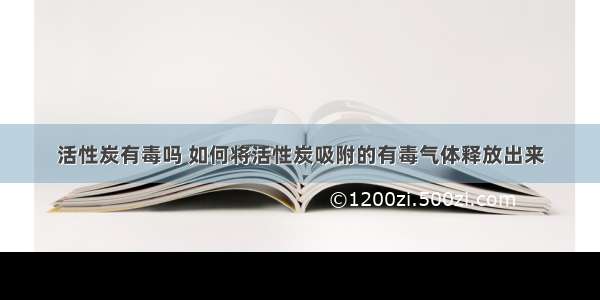 活性炭有毒吗 如何将活性炭吸附的有毒气体释放出来