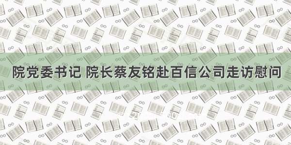 院党委书记 院长蔡友铭赴百信公司走访慰问