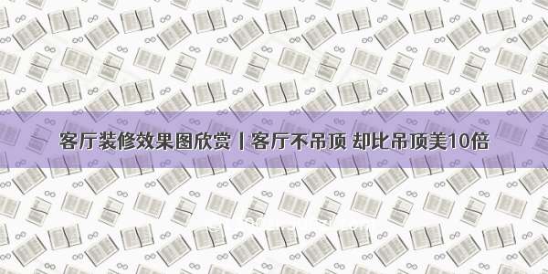 客厅装修效果图欣赏丨客厅不吊顶 却比吊顶美10倍