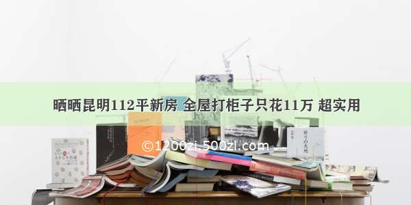 晒晒昆明112平新房 全屋打柜子只花11万 超实用