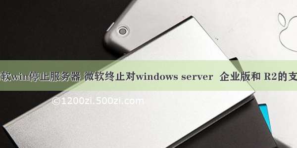 微软win停止服务器 微软终止对windows server  企业版和 R2的支持