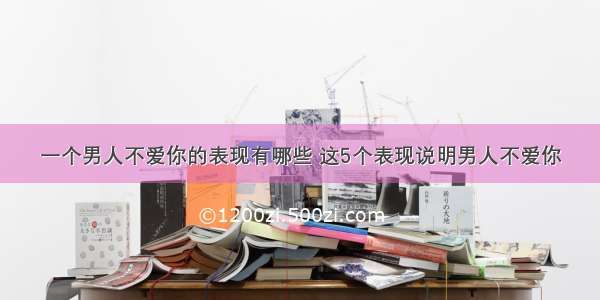 一个男人不爱你的表现有哪些 这5个表现说明男人不爱你