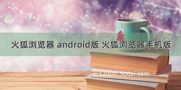 火狐浏览器 android版 火狐浏览器手机版