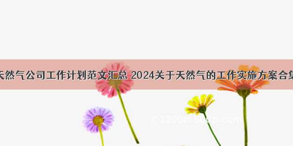 天然气公司工作计划范文汇总 2024关于天然气的工作实施方案合集