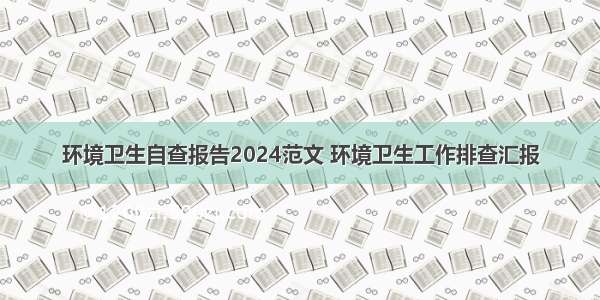 环境卫生自查报告2024范文 环境卫生工作排查汇报