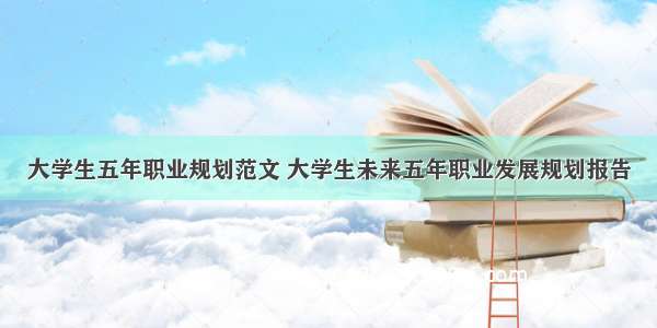 大学生五年职业规划范文 大学生未来五年职业发展规划报告