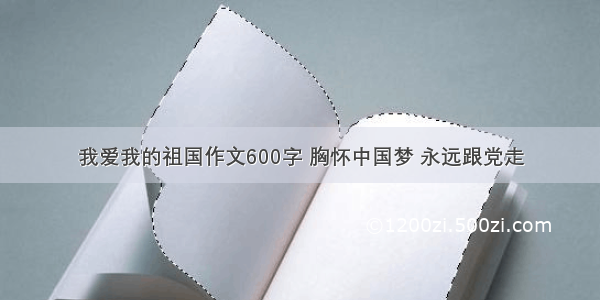 我爱我的祖国作文600字 胸怀中国梦 永远跟党走