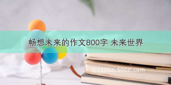 畅想未来的作文800字 未来世界