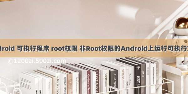 android 可执行程序 root权限 非Root权限的Android上运行可执行文件