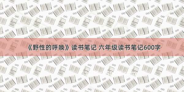 《野性的呼唤》读书笔记 六年级读书笔记600字