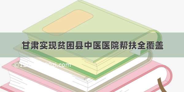 甘肃实现贫困县中医医院帮扶全覆盖