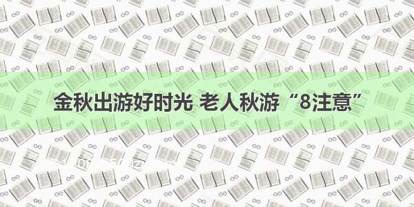 金秋出游好时光 老人秋游“8注意”