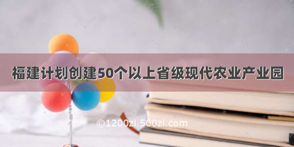 福建计划创建50个以上省级现代农业产业园