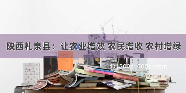 陕西礼泉县：让农业增效 农民增收 农村增绿