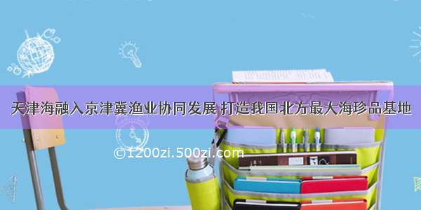 天津海融入京津冀渔业协同发展 打造我国北方最大海珍品基地