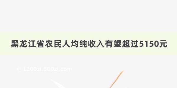 黑龙江省农民人均纯收入有望超过5150元