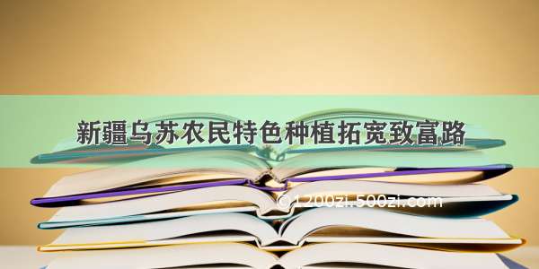 新疆乌苏农民特色种植拓宽致富路