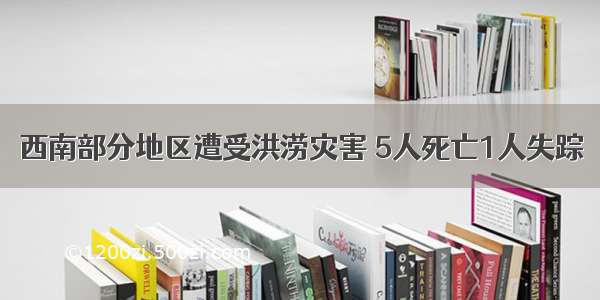 西南部分地区遭受洪涝灾害 5人死亡1人失踪