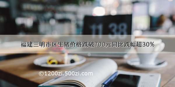 福建三明市区生猪价格跌破700元同比跌幅超30%