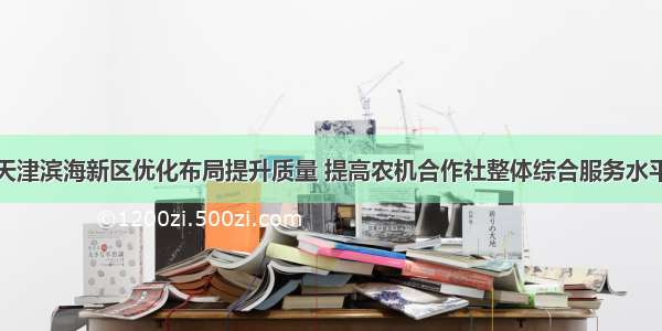 天津滨海新区优化布局提升质量 提高农机合作社整体综合服务水平