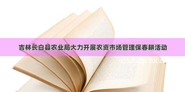 吉林长白县农业局大力开展农资市场管理保春耕活动