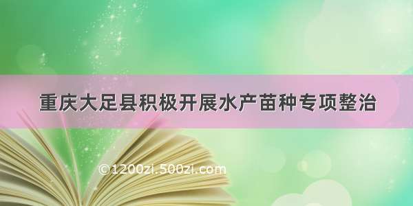 重庆大足县积极开展水产苗种专项整治