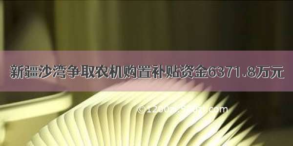 新疆沙湾争取农机购置补贴资金6371.8万元