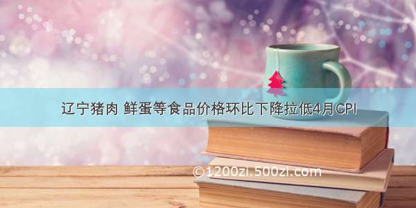 辽宁猪肉 鲜蛋等食品价格环比下降拉低4月CPI