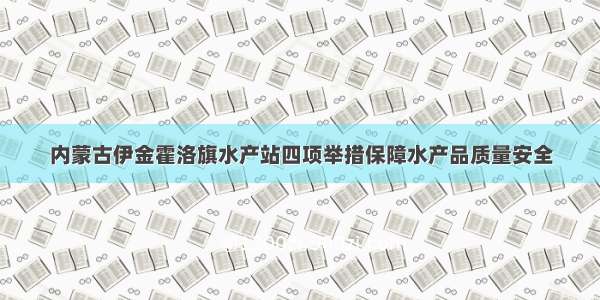 内蒙古伊金霍洛旗水产站四项举措保障水产品质量安全