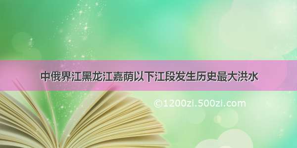 中俄界江黑龙江嘉荫以下江段发生历史最大洪水