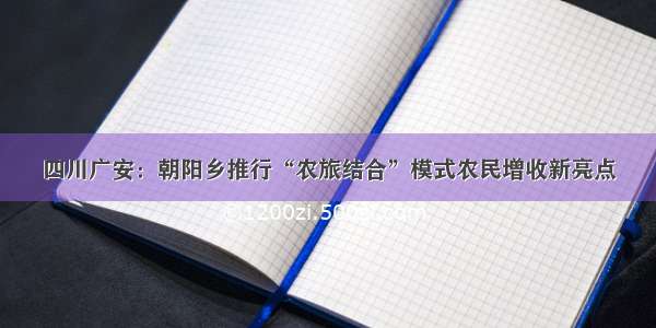 四川广安：朝阳乡推行“农旅结合”模式农民增收新亮点