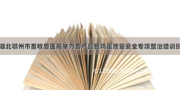 湖北鄂州市畜牧兽医局举办畜产品暨鸡蛋质量安全专项整治培训班