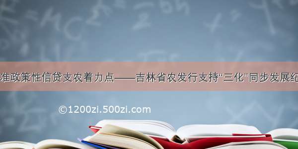 找准政策性信贷支农着力点――吉林省农发行支持“三化”同步发展纪实