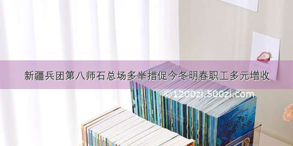 新疆兵团第八师石总场多举措促今冬明春职工多元增收