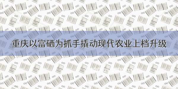 重庆以富硒为抓手撬动现代农业上档升级