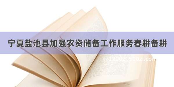 宁夏盐池县加强农资储备工作服务春耕备耕