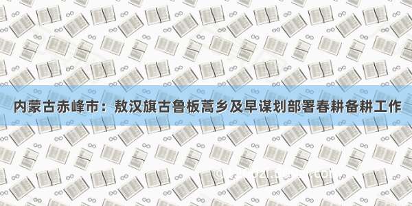 内蒙古赤峰市：敖汉旗古鲁板蒿乡及早谋划部署春耕备耕工作