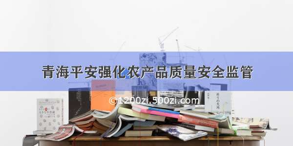 青海平安强化农产品质量安全监管