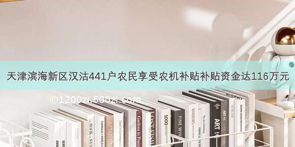 天津滨海新区汉沽441户农民享受农机补贴补贴资金达116万元