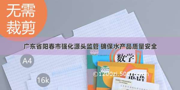 广东省阳春市强化源头监管 确保水产品质量安全