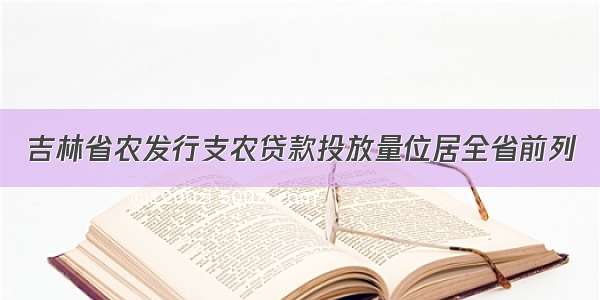 吉林省农发行支农贷款投放量位居全省前列