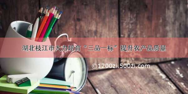 湖北枝江市大力培育“三品一标”提升农产品质量