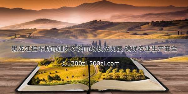 黑龙江佳木斯市加大农资市场执法力度 确保农业生产安全