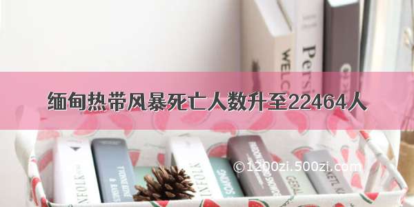 缅甸热带风暴死亡人数升至22464人