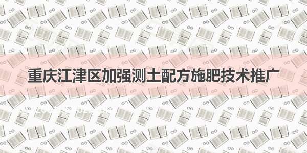 重庆江津区加强测土配方施肥技术推广