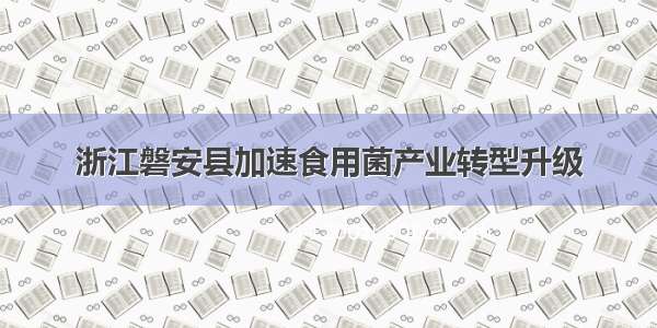 浙江磐安县加速食用菌产业转型升级